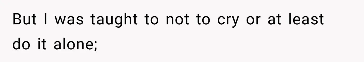 But I was taught to not to cry or at least do it alone;