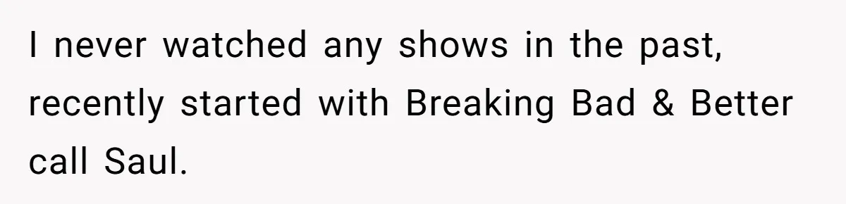 I never watched any shows in the past, recently started with Breaking Bad & Better call Saul.