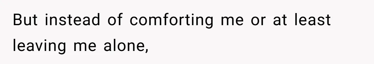 But instead of comforting me or at least leaving me alone,