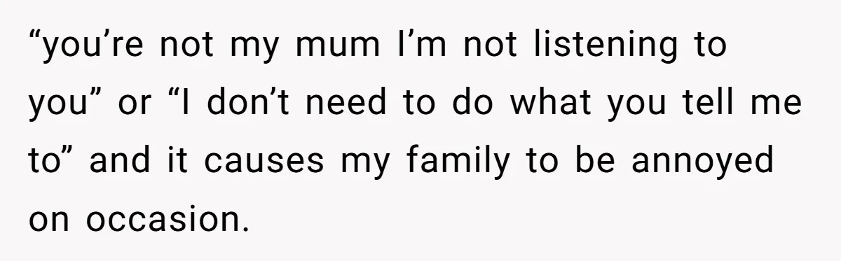 “you’re not my mum I’m not listening to you” or “I don’t need to do what you tell me to” and it causes my family to be annoyed on occasion.