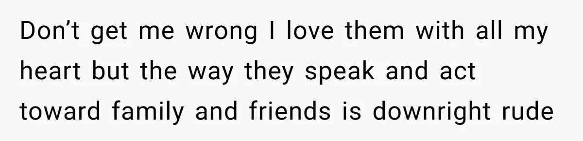 Don’t get me wrong I love them with all my heart but the way they speak and act toward family and friends is downright rude