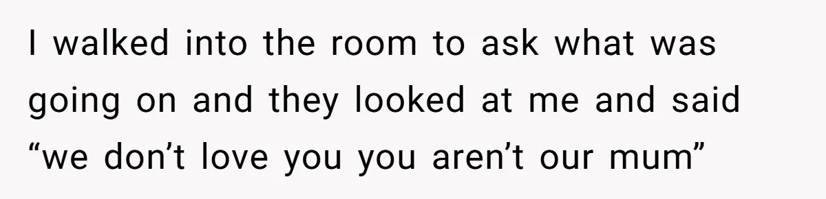 I walked into the room to ask what was going on and they looked at me and said “we don’t love you you aren’t our mum”