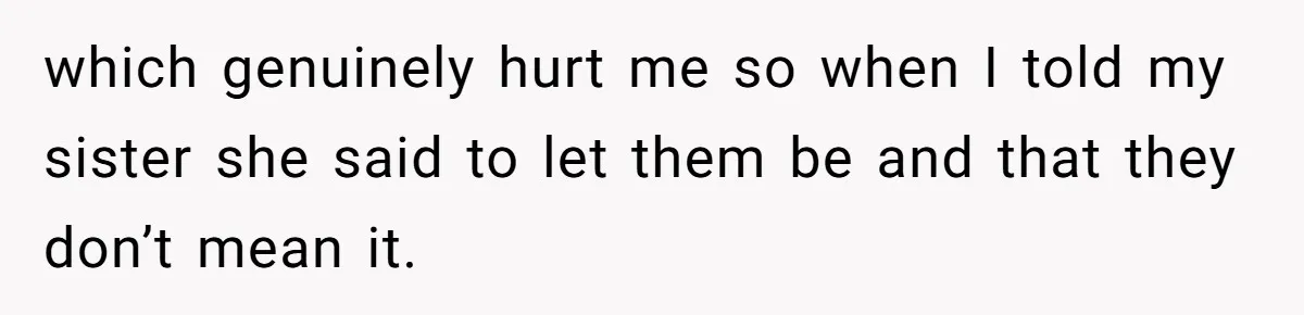 which genuinely hurt me so when I told my sister she said to let them be and that they don’t mean it.
