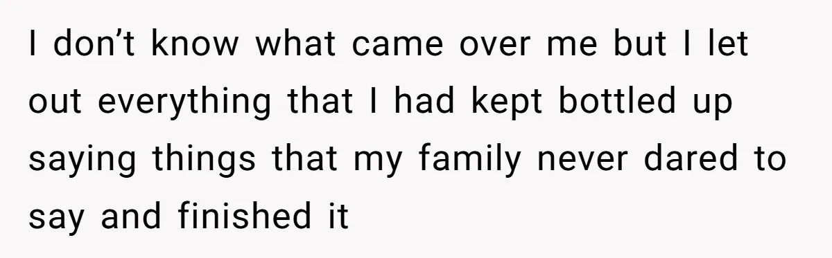 I don’t know what came over me but I let out everything that I had kept bottled up saying things that my family never dared to say and finished it