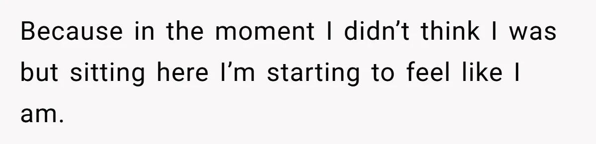 Because in the moment I didn’t think I was but sitting here I’m starting to feel like I am.