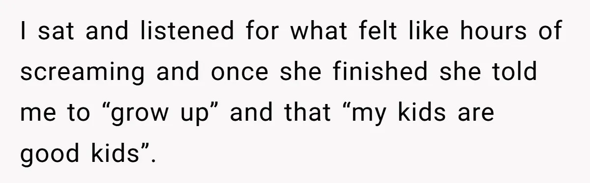 I sat and listened for what felt like hours of screaming and once she finished she told me to “grow up” and that “my kids are good kids”.
