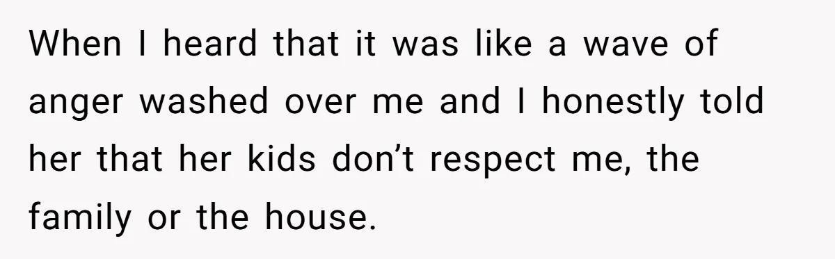 When I heard that it was like a wave of anger washed over me and I honestly told her that her kids don’t respect me, the family or the house.