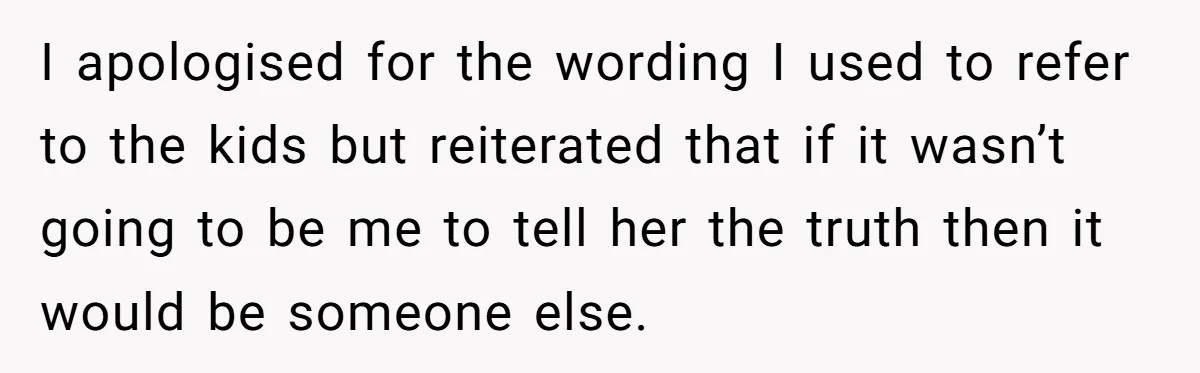 I apologised for the wording I used to refer to the kids but reiterated that if it wasn’t going to be me to tell her the truth then it would...