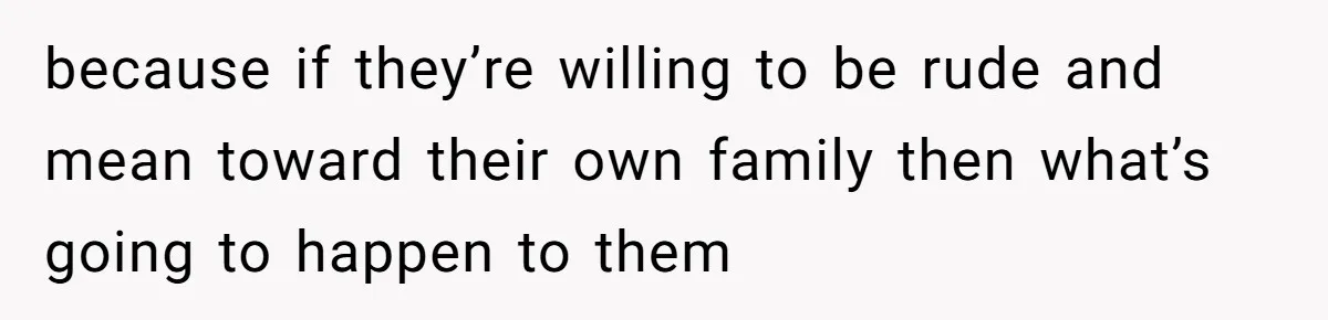 because if they’re willing to be rude and mean toward their own family then what’s going to happen to them