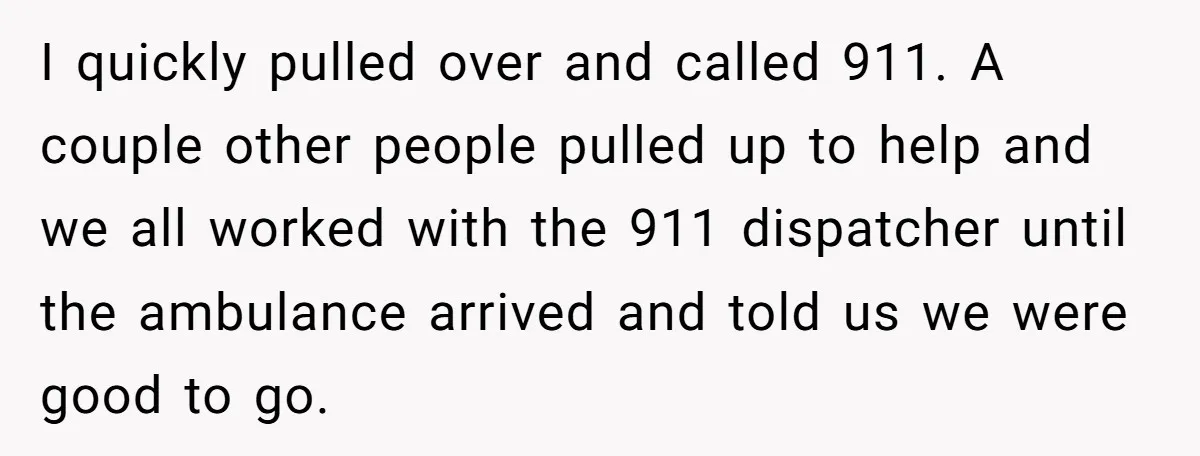 I quickly pulled over and called 911. A couple other people pulled up to help and we all worked with the 911 dispatcher until the ambulance arrived and told us...