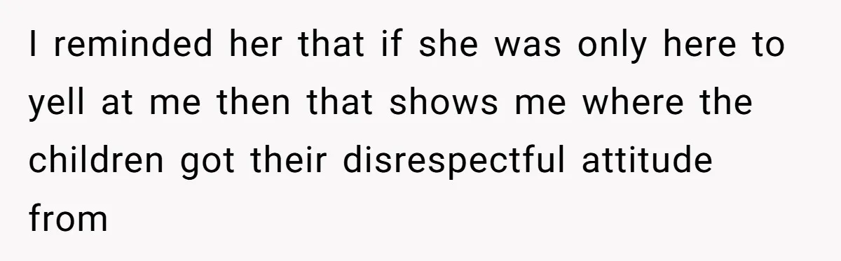 I reminded her that if she was only here to yell at me then that shows me where the children got their disrespectful attitude from