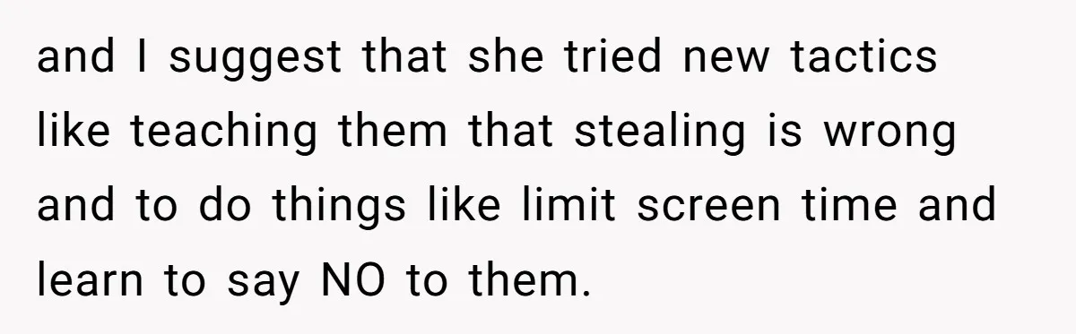 and I suggest that she tried new tactics like teaching them that stealing is wrong and to do things like limit screen time and learn to say NO to them.