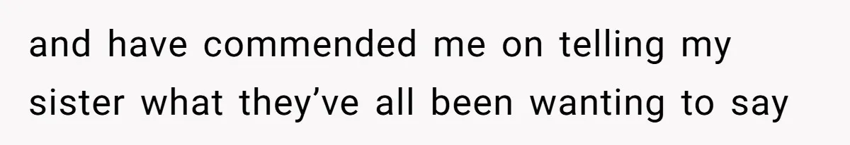 and have commended me on telling my sister what they’ve all been wanting to say