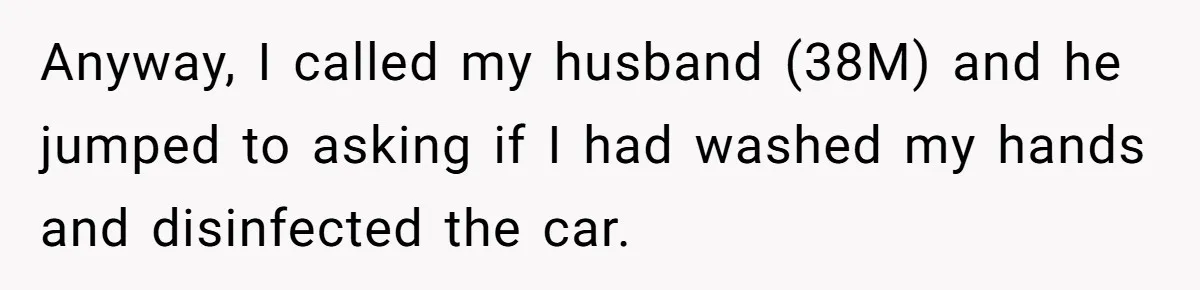 Anyway, I called my husband (38M) and he jumped to asking if I had washed my hands and disinfected the car.