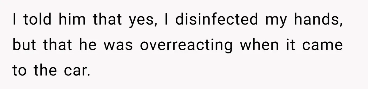 I told him that yes, I disinfected my hands, but that he was overreacting when it came to the car.
