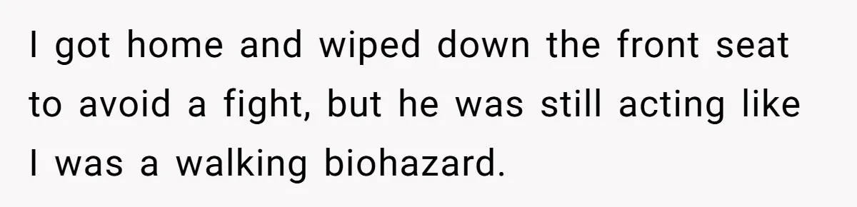 I got home and wiped down the front seat to avoid a fight, but he was still acting like I was a walking biohazard.