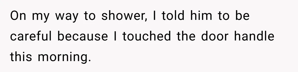 On my way to shower, I told him to be careful because I touched the door handle this morning.