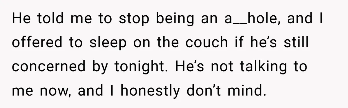 He told me to stop being an a__hole, and I offered to sleep on the couch if he’s still concerned by tonight. He’s not talking to me now, and I...