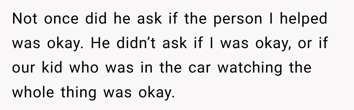 Not once did he ask if the person I helped was okay. He didn’t ask if I was okay, or if our kid who was in the car watching the...