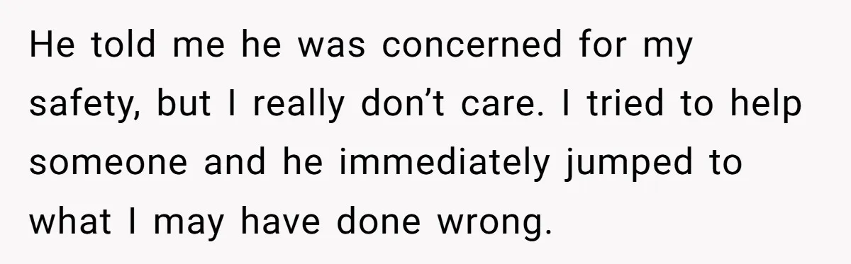 He told me he was concerned for my safety, but I really don’t care. I tried to help someone and he immediately jumped to what I may have done wrong.