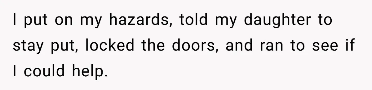 I put on my hazards, told my daughter to stay put, locked the doors, and ran to see if I could help.
