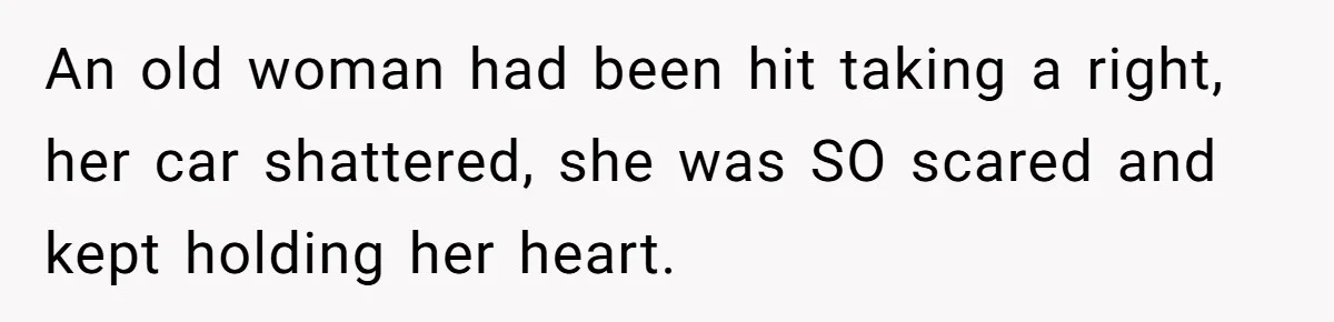 An old woman had been hit taking a right, her car shattered, she was SO scared and kept holding her heart.