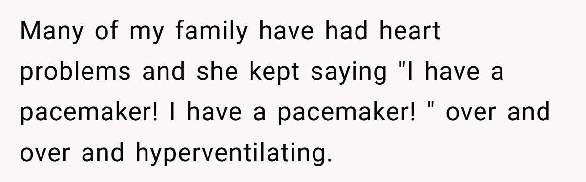 Many of my family have had heart problems and she kept saying "I have a pacemaker! I have a pacemaker! " over and over and hyperventilating.