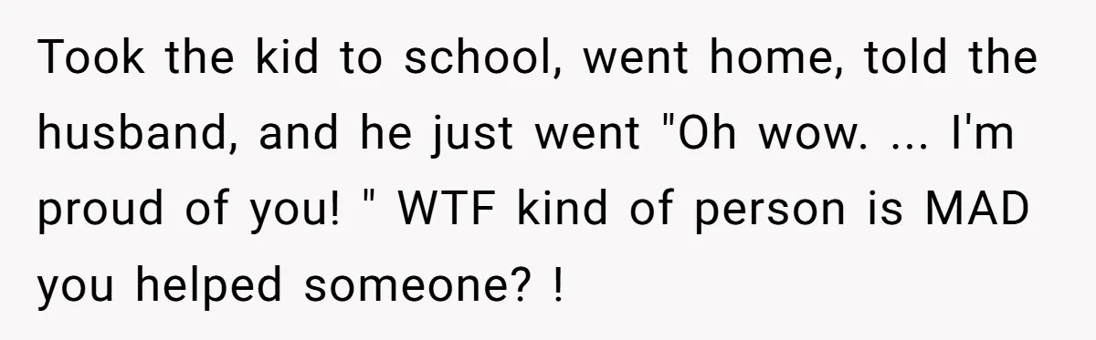 Took the kid to school, went home, told the husband, and he just went "Oh wow. ... I'm proud of you! " WTF kind of person is MAD you helped...