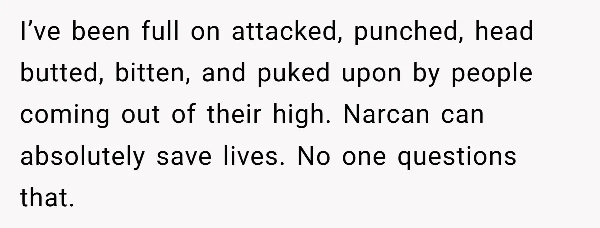 I’ve been full on attacked, punched, head butted, bitten, and puked upon by people coming out of their high. Narcan can absolutely save lives. No one questions that.