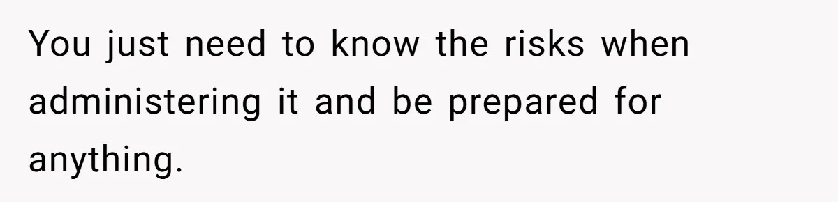 You just need to know the risks when administering it and be prepared for anything.