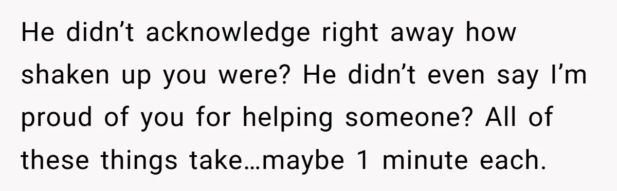 He didn’t acknowledge right away how shaken up you were? He didn’t even say I’m proud of you for helping someone? All of these things take…maybe 1 minute each.