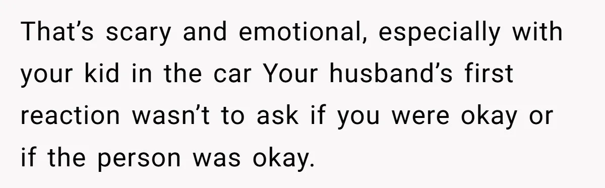 That’s scary and emotional, especially with your kid in the car Your husband’s first reaction wasn’t to ask if you were okay or if the person was okay.