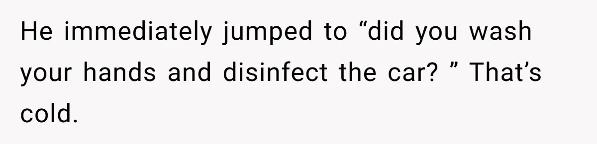 He immediately jumped to “did you wash your hands and disinfect the car? ” That’s cold.