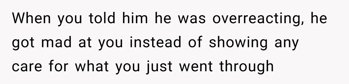 When you told him he was overreacting, he got mad at you instead of showing any care for what you just went through