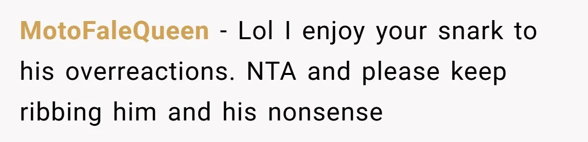 MotoFaleQueen − Lol I enjoy your snark to his overreactions. NTA and please keep ribbing him and his nonsense