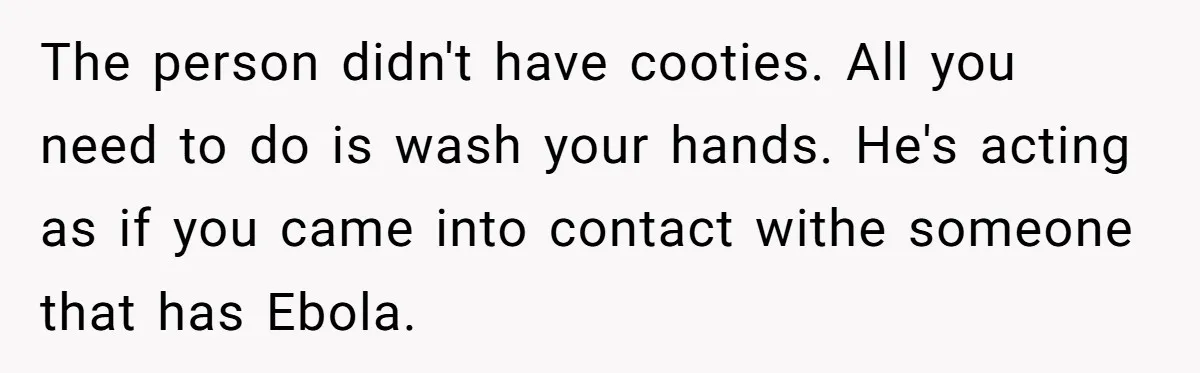 The person didn't have cooties. All you need to do is wash your hands. He's acting as if you came into contact withe someone that has Ebola.