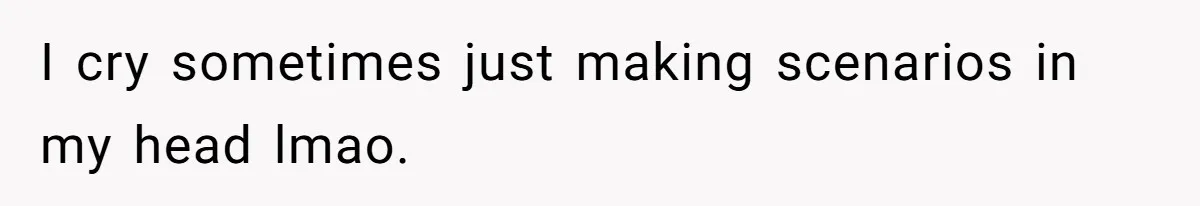 I cry sometimes just making scenarios in my head lmao.