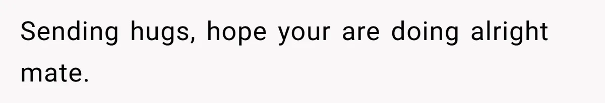 Sending hugs, hope your are doing alright mate.