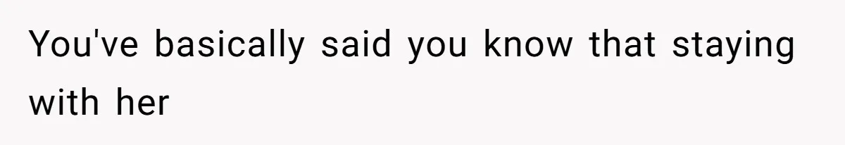 You've basically said you know that staying with her