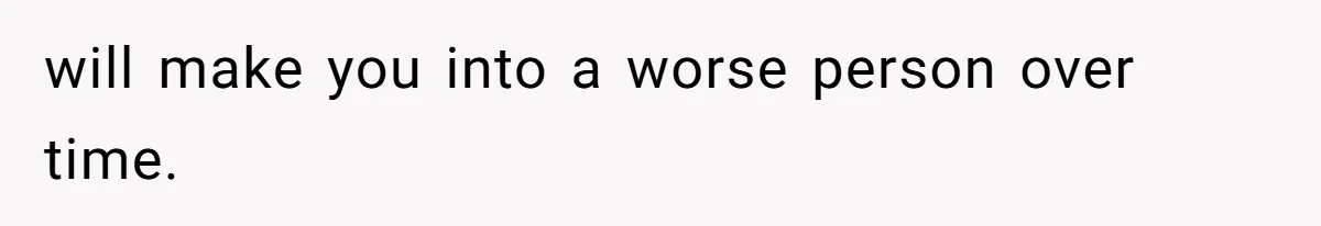 will make you into a worse person over time.