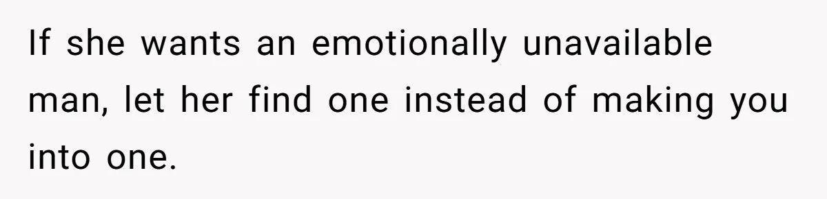 If she wants an emotionally unavailable man, let her find one instead of making you into one.