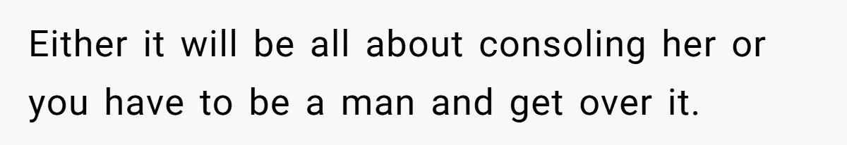 Either it will be all about consoling her or you have to be a man and get over it.