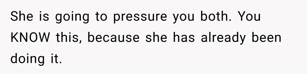 She is going to pressure you both. You KNOW this, because she has already been doing it.