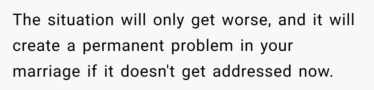 The situation will only get worse, and it will create a permanent problem in your marriage if it doesn't get addressed now.