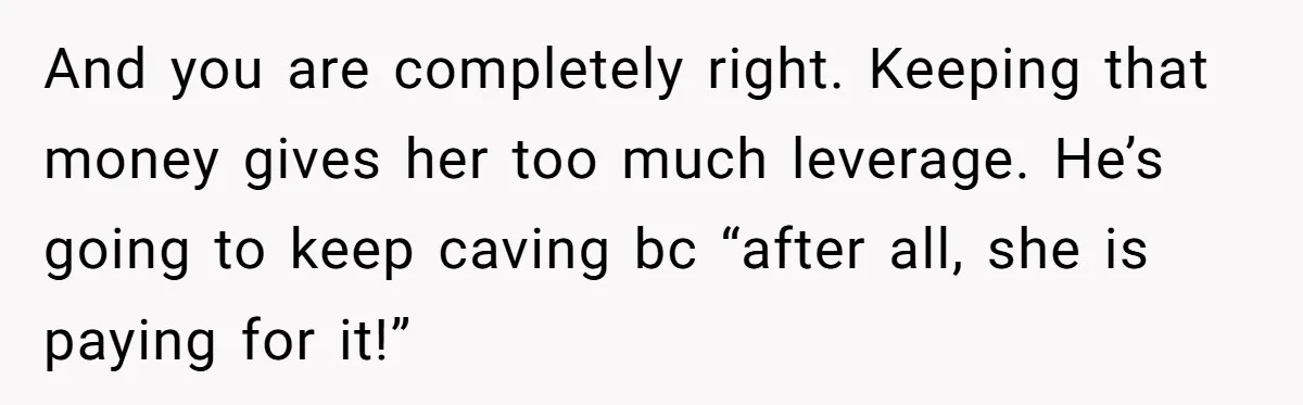 And you are completely right. Keeping that money gives her too much leverage. He’s going to keep caving bc “after all, she is paying for it!”