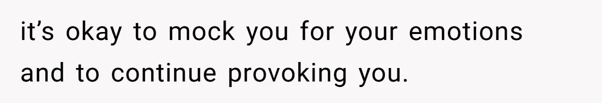 it’s okay to mock you for your emotions and to continue provoking you.
