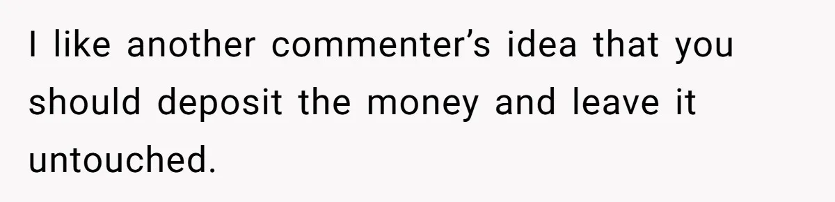 I like another commenter’s idea that you should deposit the money and leave it untouched.