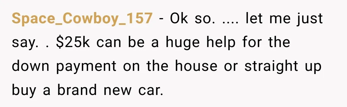 Space_Cowboy_157 − Ok so. .... let me just say. . $25k can be a huge help for the down payment on the house or straight up buy a brand new...