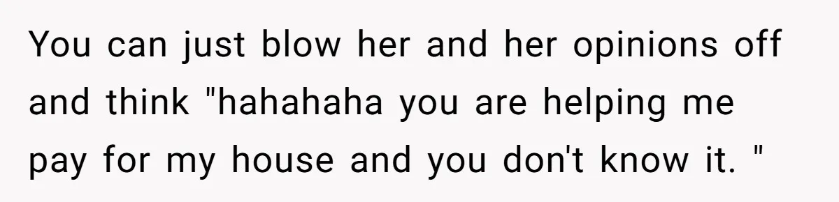 You can just blow her and her opinions off and think "hahahaha you are helping me pay for my house and you don't know it. "