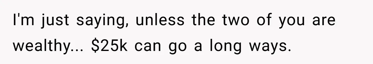 I'm just saying, unless the two of you are wealthy... $25k can go a long ways.